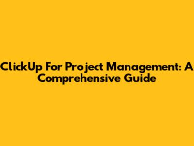 ClickUp For Project Management: A Comprehensive Guide