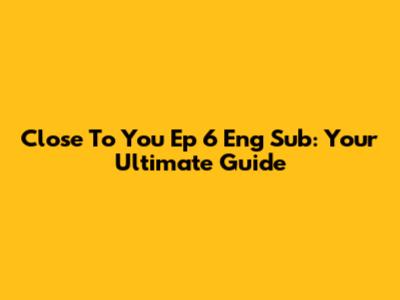 Close To You Ep 6 Eng Sub: Your Ultimate Guide