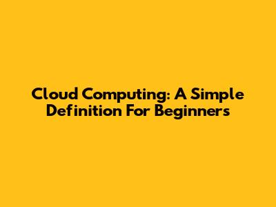 Cloud Computing: A Simple Definition For Beginners