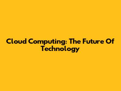 Cloud Computing: The Future Of Technology