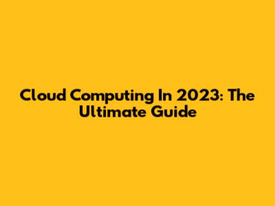 Cloud Computing In 2023: The Ultimate Guide