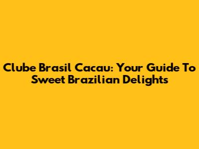 Clube Brasil Cacau: Your Guide To Sweet Brazilian Delights