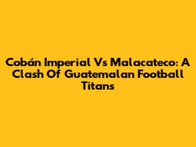 Cobán Imperial Vs Malacateco: A Clash Of Guatemalan Football Titans
