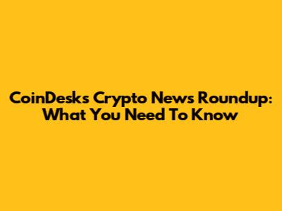 CoinDesk's Crypto News Roundup: What You Need To Know