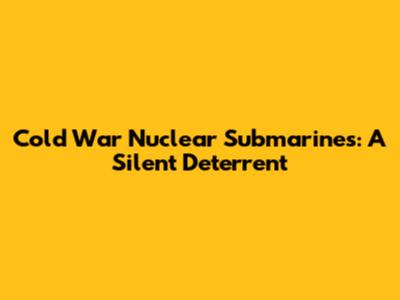 Cold War Nuclear Submarines: A Silent Deterrent
