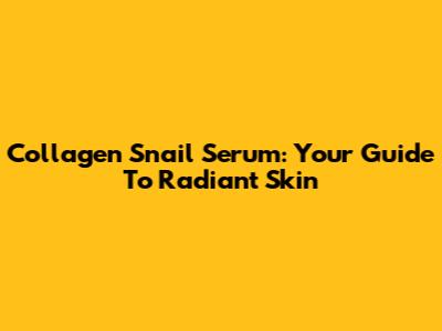 Collagen Snail Serum: Your Guide To Radiant Skin