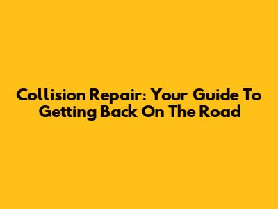 Collision Repair: Your Guide To Getting Back On The Road