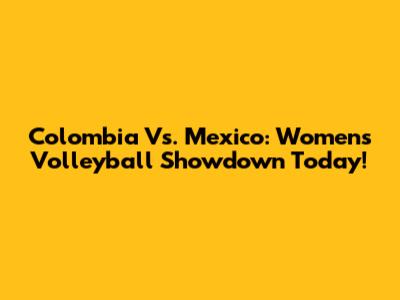 Colombia Vs. Mexico: Women's Volleyball Showdown Today!
