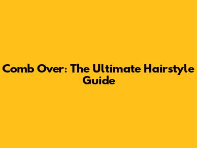 Comb Over: The Ultimate Hairstyle Guide
