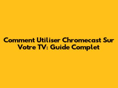 Comment Utiliser Chromecast Sur Votre TV: Guide Complet