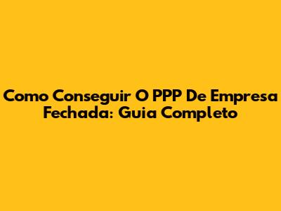 Como Conseguir O PPP De Empresa Fechada: Guia Completo