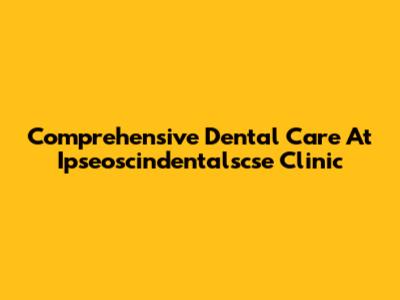 Comprehensive Dental Care At Ipseoscindentalscse Clinic