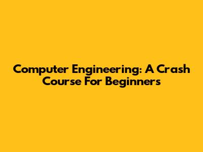 Computer Engineering: A Crash Course For Beginners