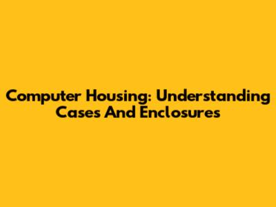 Computer Housing: Understanding Cases And Enclosures