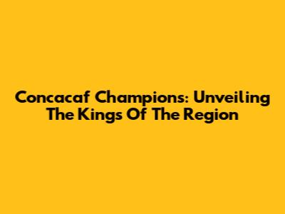 Concacaf Champions: Unveiling The Kings Of The Region
