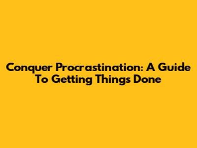 Conquer Procrastination: A Guide To Getting Things Done