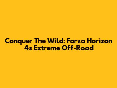 Conquer The Wild: Forza Horizon 4's Extreme Off-Road