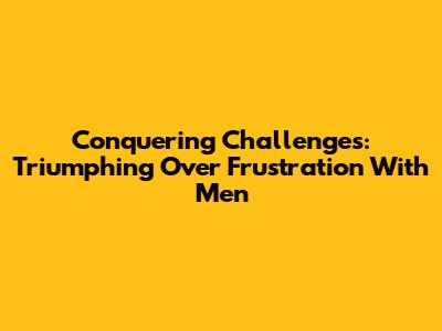 Conquering Challenges: Triumphing Over Frustration With Men