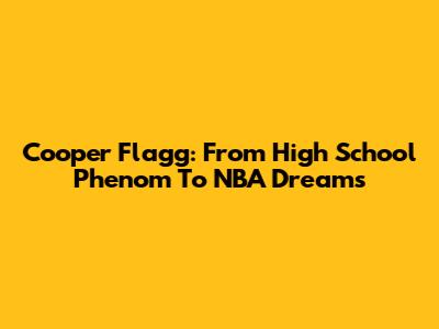 Cooper Flagg: From High School Phenom To NBA Dreams
