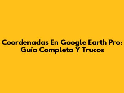 Coordenadas En Google Earth Pro: Guía Completa Y Trucos