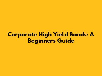 Corporate High Yield Bonds: A Beginner's Guide