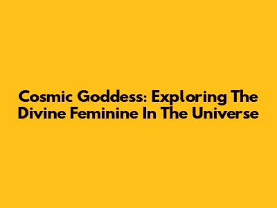 Cosmic Goddess: Exploring The Divine Feminine In The Universe