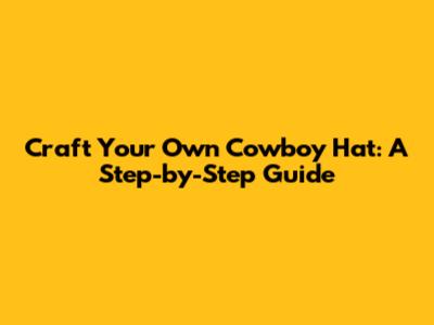 Craft Your Own Cowboy Hat: A Step-by-Step Guide