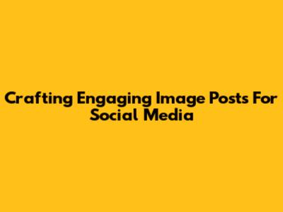 Crafting Engaging Image Posts For Social Media