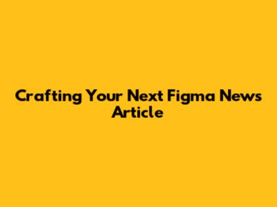 Crafting Your Next Figma News Article