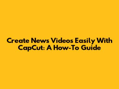 Create News Videos Easily With CapCut: A How-To Guide