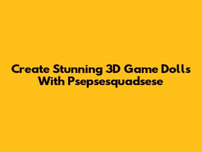 Create Stunning 3D Game Dolls With Psepsesquadsese