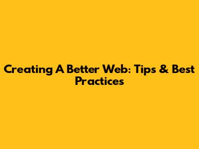 Creating A Better Web: Tips & Best Practices