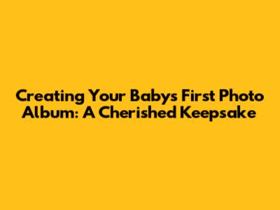 Creating Your Baby's First Photo Album: A Cherished Keepsake