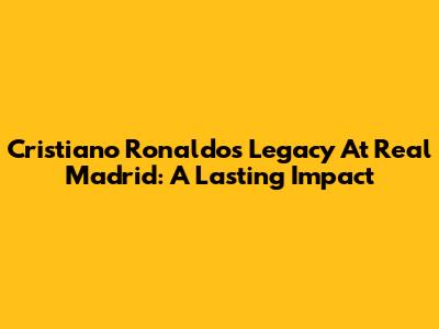 Cristiano Ronaldo's Legacy At Real Madrid: A Lasting Impact