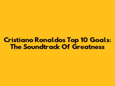 Cristiano Ronaldo's Top 10 Goals: The Soundtrack Of Greatness