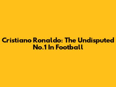 Cristiano Ronaldo: The Undisputed No.1 In Football