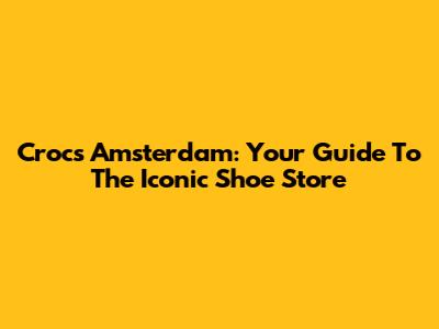 Crocs Amsterdam: Your Guide To The Iconic Shoe Store