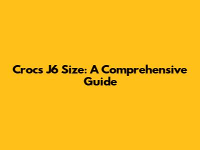 Crocs J6 Size: A Comprehensive Guide