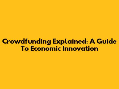 Crowdfunding Explained: A Guide To Economic Innovation
