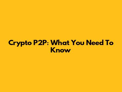 Crypto P2P: What You Need To Know