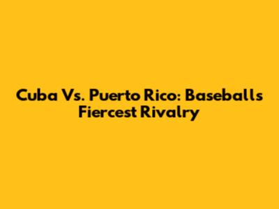 Cuba Vs. Puerto Rico: Baseball's Fiercest Rivalry