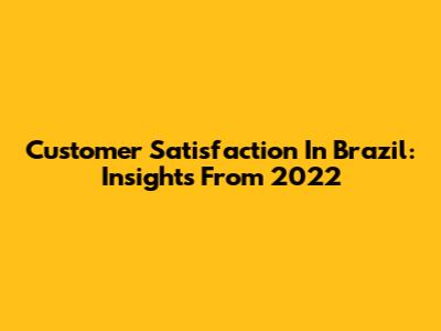 Customer Satisfaction In Brazil: Insights From 2022