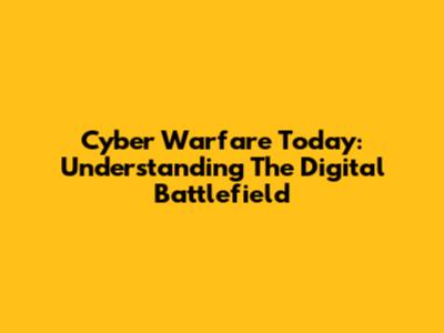 Cyber Warfare Today: Understanding The Digital Battlefield