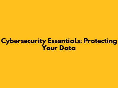 Cybersecurity Essentials: Protecting Your Data