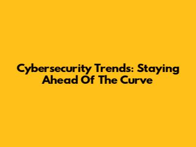 Cybersecurity Trends: Staying Ahead Of The Curve