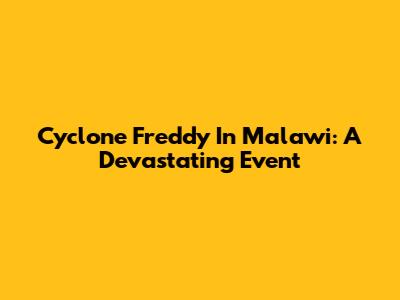 Cyclone Freddy In Malawi: A Devastating Event