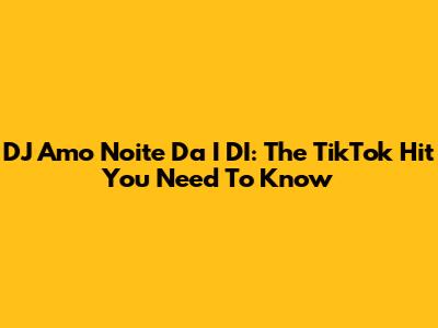 DJ Amo Noite Da I DI: The TikTok Hit You Need To Know