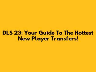 DLS 23: Your Guide To The Hottest New Player Transfers!