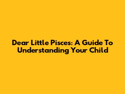 Dear Little Pisces: A Guide To Understanding Your Child
