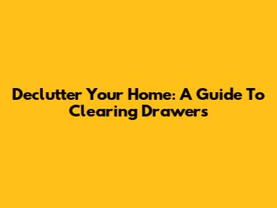 Declutter Your Home: A Guide To Clearing Drawers